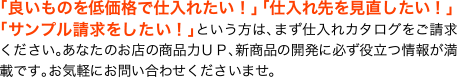 「良いものを低価格で仕入れたい！」「仕入先を見直したい！」「サンプル請求をしたい！」という方は、まず仕入れカタログをご請求ください。あなたのお店の商品力UP、新商品の開発に必ず役立つ情報が満載です。お気軽にお問い合わせくださいませ。